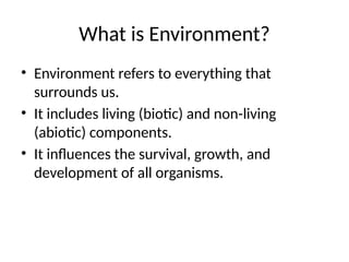 What is Environment?
• Environment refers to everything that
surrounds us.
• It includes living (biotic) and non-living
(abiotic) components.
• It influences the survival, growth, and
development of all organisms.
 