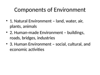 Components of Environment
• 1. Natural Environment – land, water, air,
plants, animals
• 2. Human-made Environment – buildings,
roads, bridges, industries
• 3. Human Environment – social, cultural, and
economic activities
 