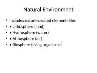 Natural Environment
• Includes nature-created elements like:
• • Lithosphere (land)
• • Hydrosphere (water)
• • Atmosphere (air)
• • Biosphere (living organisms)
 