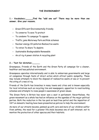 THE ENVIRONMENT


1.- Vocabulary:______Find the "odd one out" There may be more than one
answer. Give your reasons.


   – Green Efficient Environmentally friendly
   – To conserve To save To protect
   – To condemn To campaign To oppose
   – Traffic jams Motorway Park and Ride schemes
   – Nuclear energy Oil pollution Radioactive waste
   – To ration To share To deplete
   – Sustainable Biodegradable Renewable
   – An oil rig A power station A recycling plant


2.- Text for dictation:______
Greenpeace, Friends of the Earth and the Green Party all campaign for a cleaner,
healthier and less polluted environment.
Greenpeace operates internationally and is able to embarrass governments and large
oil companies through feats of direct action which attract public sympathy. These
may include attempts to block the disposal of radioactive waste at sea or to prevent
the siting of a new oil rig.
Friends of the Earth has branches in many towns and cities and is known especially
for local initiatives such as recycling tins and newspapers, opposition to road-building
schemes and attempts to raise people's awareness of green issues.
The Green Party in Britain has never won a seat in parliament. Nevertheless, the
green movement as a whole has had an influence on the agendas of the major political
parties. Both the reduction in the tax paid on lead-free petrol and the imposition of
VAT on domestic heating have been presented as policies to help the environment.
As more of our streets become jammed up with cars and more of our children suffer
from asthma, the need for a greener life-style becomes one of self-interest, not to
mention the protection of other species and their habitats.
 