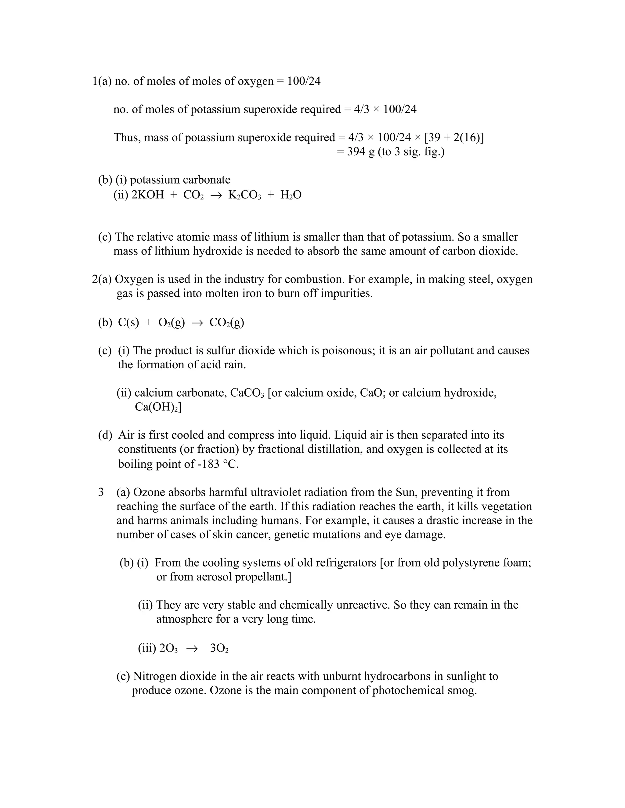 1(a) no. of moles of moles of oxygen = 100/24

     no. of moles of potassium superoxide required = 4/3 × 100/24

     Thus, mass of potassium superoxide required = 4/3 × 100/24 × [39 + 2(16)]
                                                 = 394 g (to 3 sig. fig.)

 (b) (i) potassium carbonate
    (ii) 2KOH + CO2 → K2CO3 + H2O


 (c) The relative atomic mass of lithium is smaller than that of potassium. So a smaller
     mass of lithium hydroxide is needed to absorb the same amount of carbon dioxide.

2(a) Oxygen is used in the industry for combustion. For example, in making steel, oxygen
     gas is passed into molten iron to burn off impurities.

 (b) C(s) + O2(g) → CO2(g)

 (c) (i) The product is sulfur dioxide which is poisonous; it is an air pollutant and causes
     the formation of acid rain.

     (ii) calcium carbonate, CaCO3 [or calcium oxide, CaO; or calcium hydroxide,
          Ca(OH)2]

 (d) Air is first cooled and compress into liquid. Liquid air is then separated into its
     constituents (or fraction) by fractional distillation, and oxygen is collected at its
     boiling point of -183 °C.

 3   (a) Ozone absorbs harmful ultraviolet radiation from the Sun, preventing it from
     reaching the surface of the earth. If this radiation reaches the earth, it kills vegetation
     and harms animals including humans. For example, it causes a drastic increase in the
     number of cases of skin cancer, genetic mutations and eye damage.

      (b) (i) From the cooling systems of old refrigerators [or from old polystyrene foam;
              or from aerosol propellant.]

         (ii) They are very stable and chemically unreactive. So they can remain in the
              atmosphere for a very long time.

         (iii) 2O3 → 3O2

     (c) Nitrogen dioxide in the air reacts with unburnt hydrocarbons in sunlight to
         produce ozone. Ozone is the main component of photochemical smog.
 