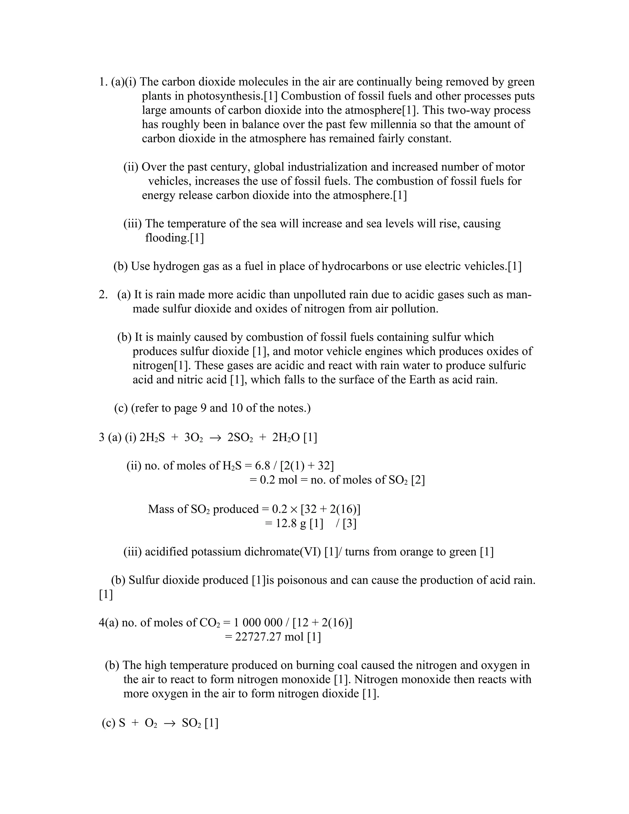 1. (a)(i) The carbon dioxide molecules in the air are continually being removed by green
          plants in photosynthesis.[1] Combustion of fossil fuels and other processes puts
          large amounts of carbon dioxide into the atmosphere[1]. This two-way process
          has roughly been in balance over the past few millennia so that the amount of
          carbon dioxide in the atmosphere has remained fairly constant.

     (ii) Over the past century, global industrialization and increased number of motor
           vehicles, increases the use of fossil fuels. The combustion of fossil fuels for
          energy release carbon dioxide into the atmosphere.[1]

     (iii) The temperature of the sea will increase and sea levels will rise, causing
           flooding.[1]

   (b) Use hydrogen gas as a fuel in place of hydrocarbons or use electric vehicles.[1]

2. (a) It is rain made more acidic than unpolluted rain due to acidic gases such as man-
       made sulfur dioxide and oxides of nitrogen from air pollution.

   (b) It is mainly caused by combustion of fossil fuels containing sulfur which
      produces sulfur dioxide [1], and motor vehicle engines which produces oxides of
      nitrogen[1]. These gases are acidic and react with rain water to produce sulfuric
      acid and nitric acid [1], which falls to the surface of the Earth as acid rain.

   (c) (refer to page 9 and 10 of the notes.)

3 (a) (i) 2H2S + 3O2 → 2SO2 + 2H2O [1]

     (ii) no. of moles of H2S = 6.8 / [2(1) + 32]
                               = 0.2 mol = no. of moles of SO2 [2]

          Mass of SO2 produced = 0.2 × [32 + 2(16)]
                               = 12.8 g [1] / [3]

     (iii) acidified potassium dichromate(VI) [1]/ turns from orange to green [1]

   (b) Sulfur dioxide produced [1]is poisonous and can cause the production of acid rain.
[1]

4(a) no. of moles of CO2 = 1 000 000 / [12 + 2(16)]
                         = 22727.27 mol [1]

 (b) The high temperature produced on burning coal caused the nitrogen and oxygen in
     the air to react to form nitrogen monoxide [1]. Nitrogen monoxide then reacts with
     more oxygen in the air to form nitrogen dioxide [1].

(c) S + O2 → SO2 [1]
 