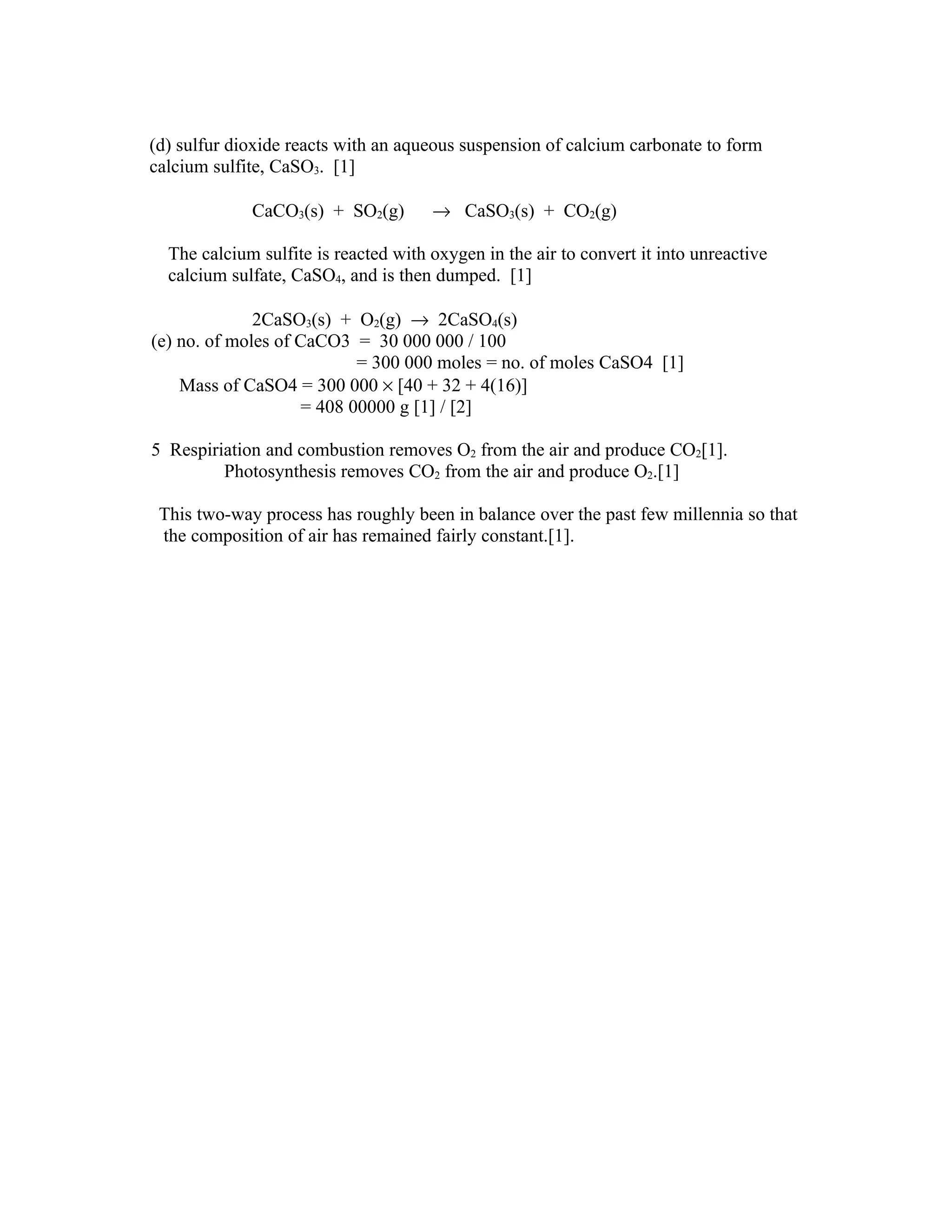 (d) sulfur dioxide reacts with an aqueous suspension of calcium carbonate to form
calcium sulfite, CaSO3. [1]

             CaCO3(s) + SO2(g)        → CaSO3(s) + CO2(g)

  The calcium sulfite is reacted with oxygen in the air to convert it into unreactive
  calcium sulfate, CaSO4, and is then dumped. [1]

              2CaSO3(s) + O2(g) → 2CaSO4(s)
(e) no. of moles of CaCO3 = 30 000 000 / 100
                           = 300 000 moles = no. of moles CaSO4 [1]
    Mass of CaSO4 = 300 000 × [40 + 32 + 4(16)]
                    = 408 00000 g [1] / [2]

5 Respiriation and combustion removes O2 from the air and produce CO2[1].
         Photosynthesis removes CO2 from the air and produce O2.[1]

 This two-way process has roughly been in balance over the past few millennia so that
 the composition of air has remained fairly constant.[1].
 