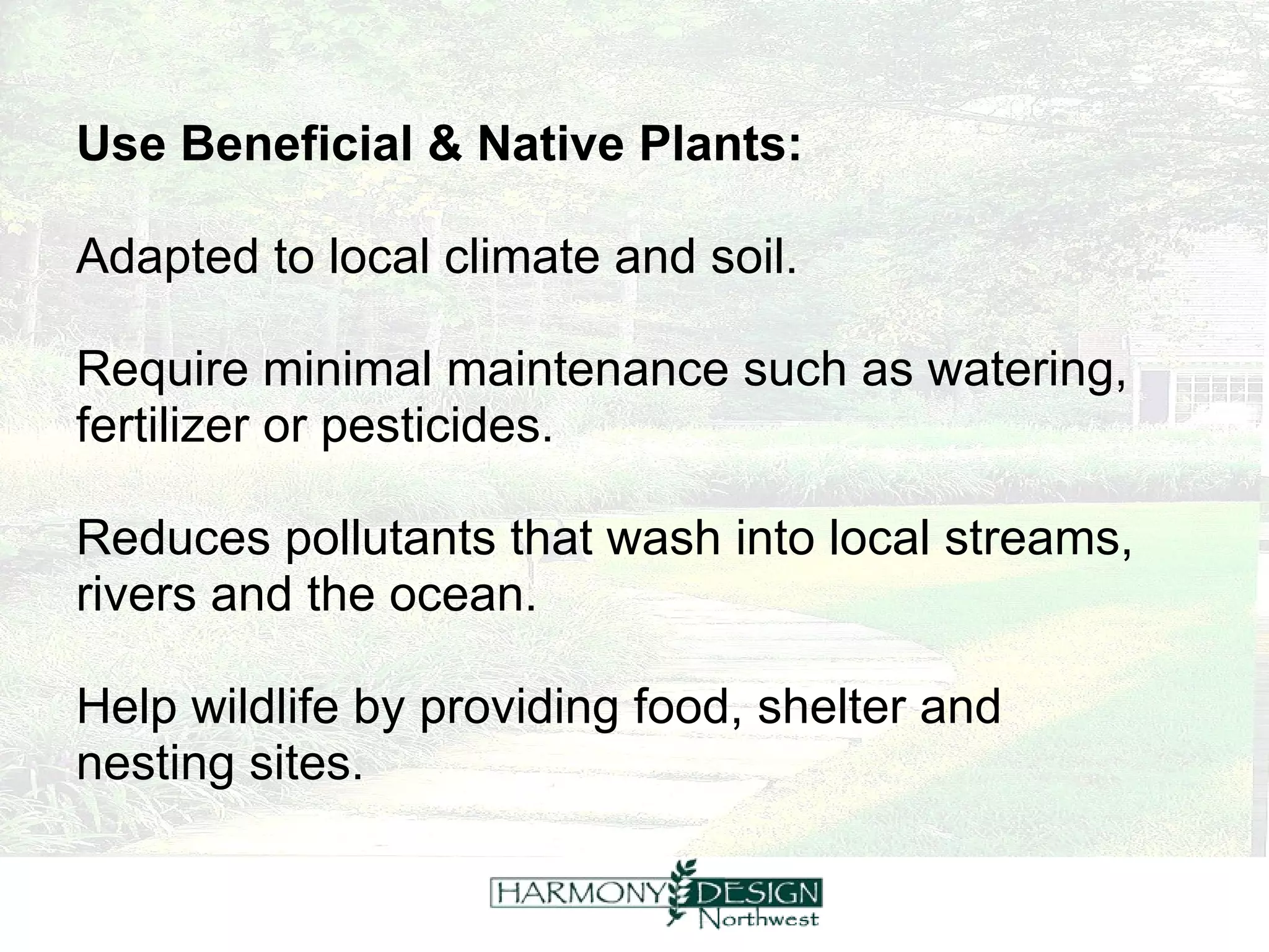 Use Beneficial & Native Plants:   Adapted to local climate and soil.  Require minimal maintenance such as watering,  fertilizer or pesticides.  Reduces pollutants that wash into local streams,  rivers and the ocean.  Help wildlife by providing food, shelter and  nesting sites. 