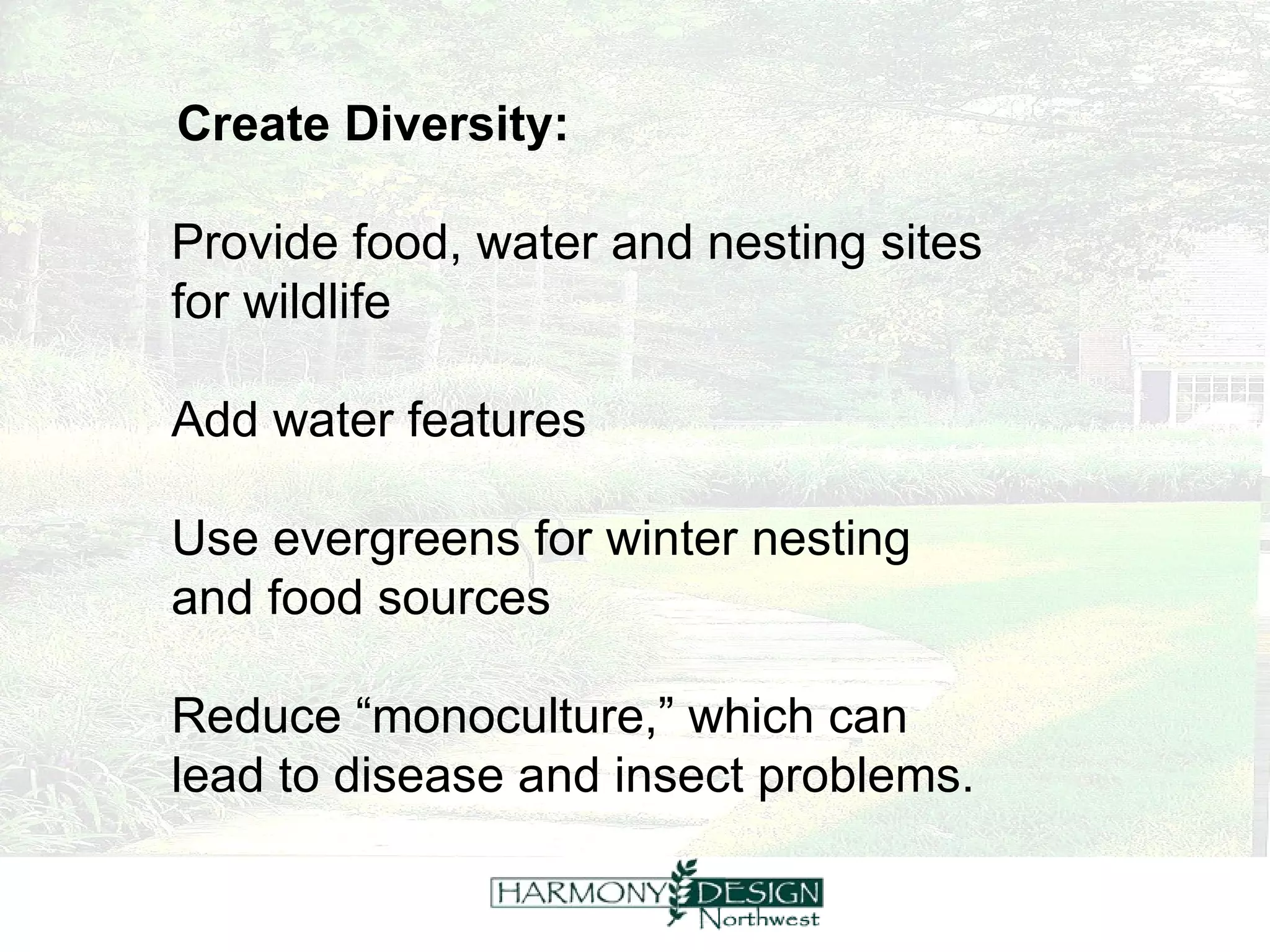 Create Diversity: Provide food, water and nesting sites  for wildlife Add water features Use evergreens for winter nesting  and food sources Reduce “monoculture,” which can  lead to disease and insect problems. 