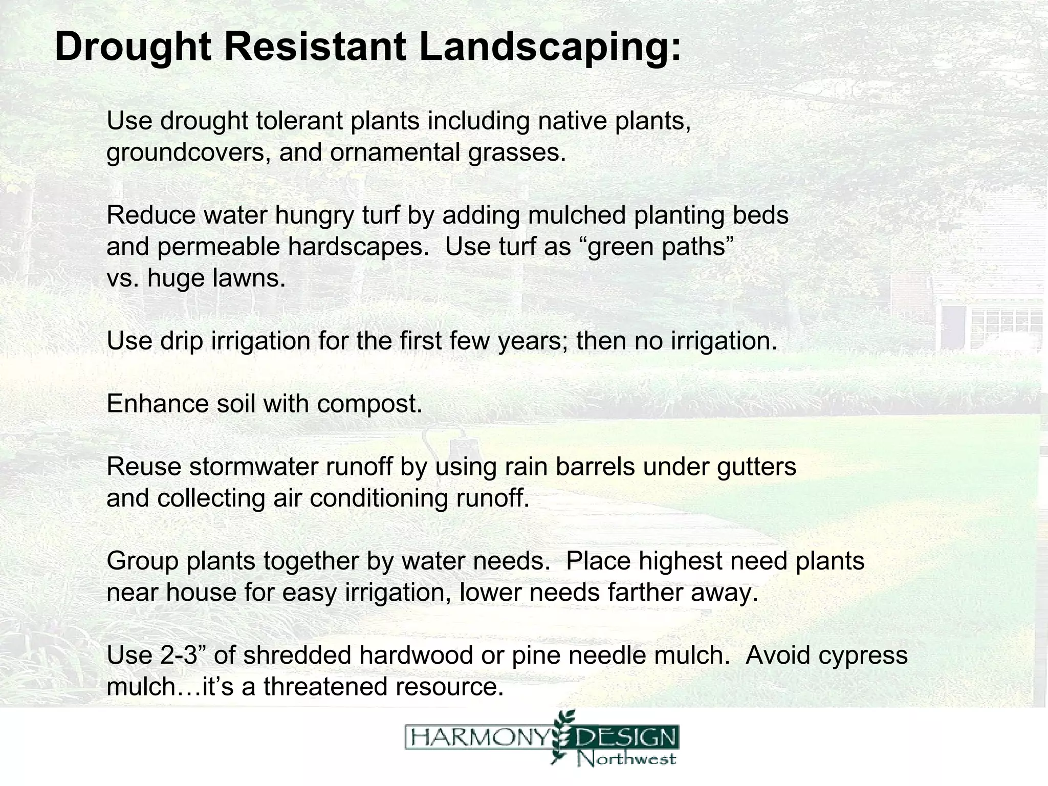 Drought Resistant Landscaping: Use drought tolerant plants including native plants,  groundcovers, and ornamental grasses. Reduce water hungry turf by adding mulched planting beds  and permeable hardscapes.  Use turf as “green paths”  vs. huge lawns. Use drip irrigation for the first few years; then no irrigation. Enhance soil with compost. Reuse stormwater runoff by using rain barrels under gutters  and collecting air conditioning runoff. Group plants together by water needs.  Place highest need plants  near house for easy irrigation, lower needs farther away. Use 2-3” of shredded hardwood or pine needle mulch.  Avoid cypress mulch…it’s a threatened resource. 