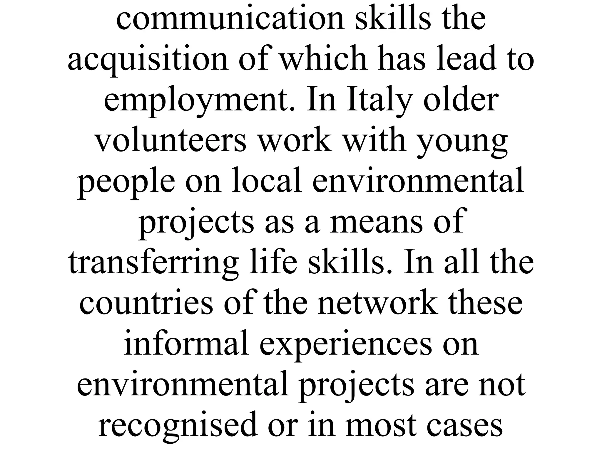 Research work carried out by Oxford Brookes University has shown that by participating regularly in environmental volunteering individuals who are unemployed or women out of employment have gained in confidence, social and communication skills the acquisition of which has lead to employment. In Italy older volunteers work with young people on local environmental projects as a means of transferring life skills. In all the countries of the network these informal experiences on environmental projects are not recognised or in most cases supported. 