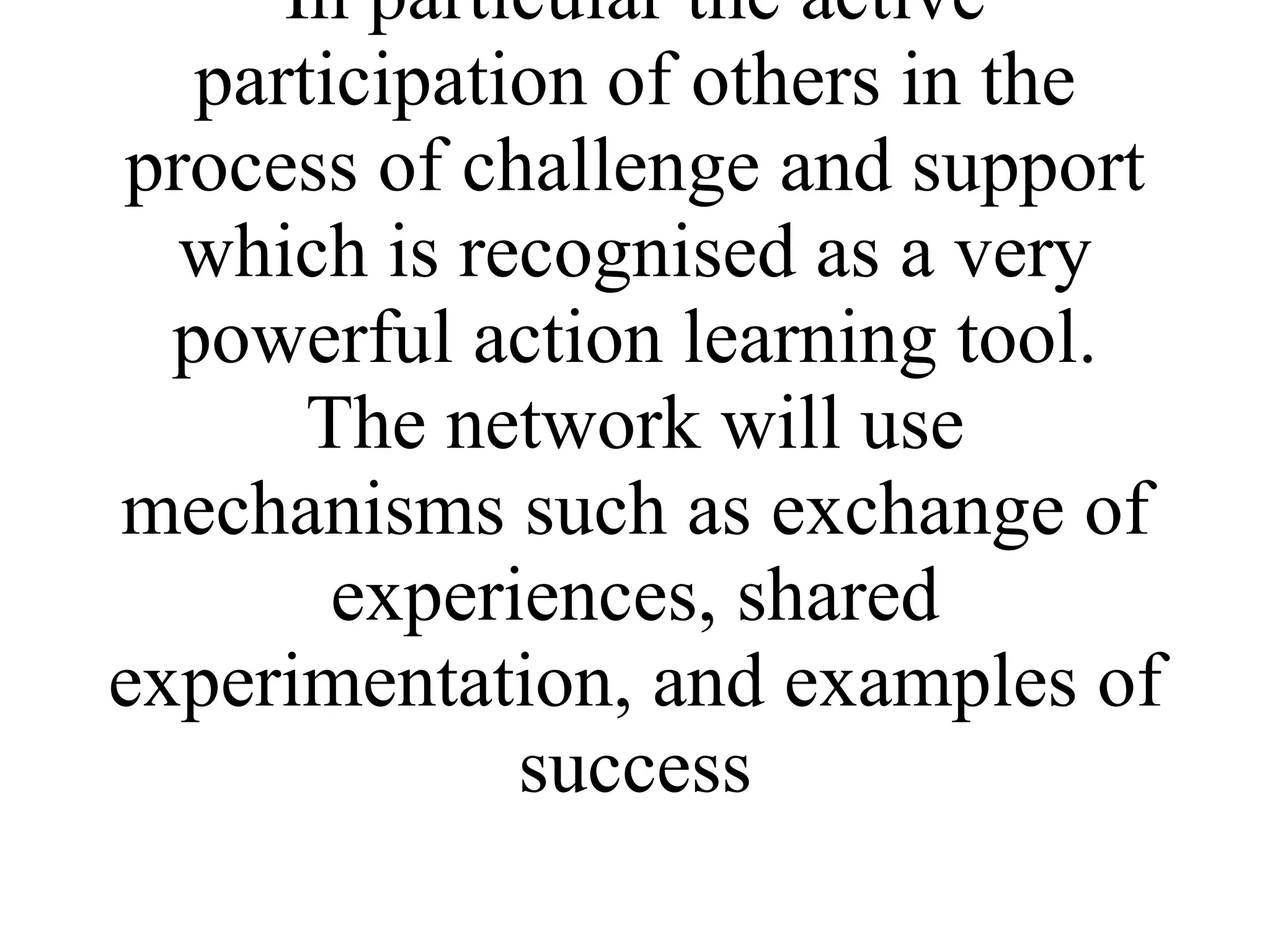 The main methodology used within the network for learning activities will be through the principles used for learning by groups rather than the individual. In particular the active participation of others in the process of challenge and support which is recognised as a very powerful action learning tool. The network will use mechanisms such as exchange of experiences, shared experimentation, and examples of success 