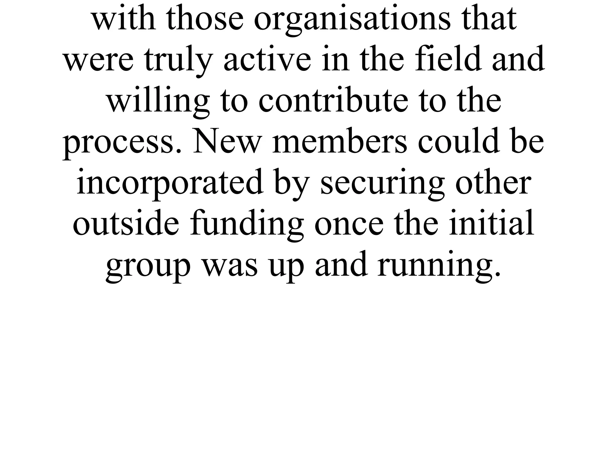 In establishing the network a decision was made to keep it quite small and to initially work with those organisations that were truly active in the field and willing to contribute to the process. New members could be incorporated by securing other outside funding once the initial group was up and running. 