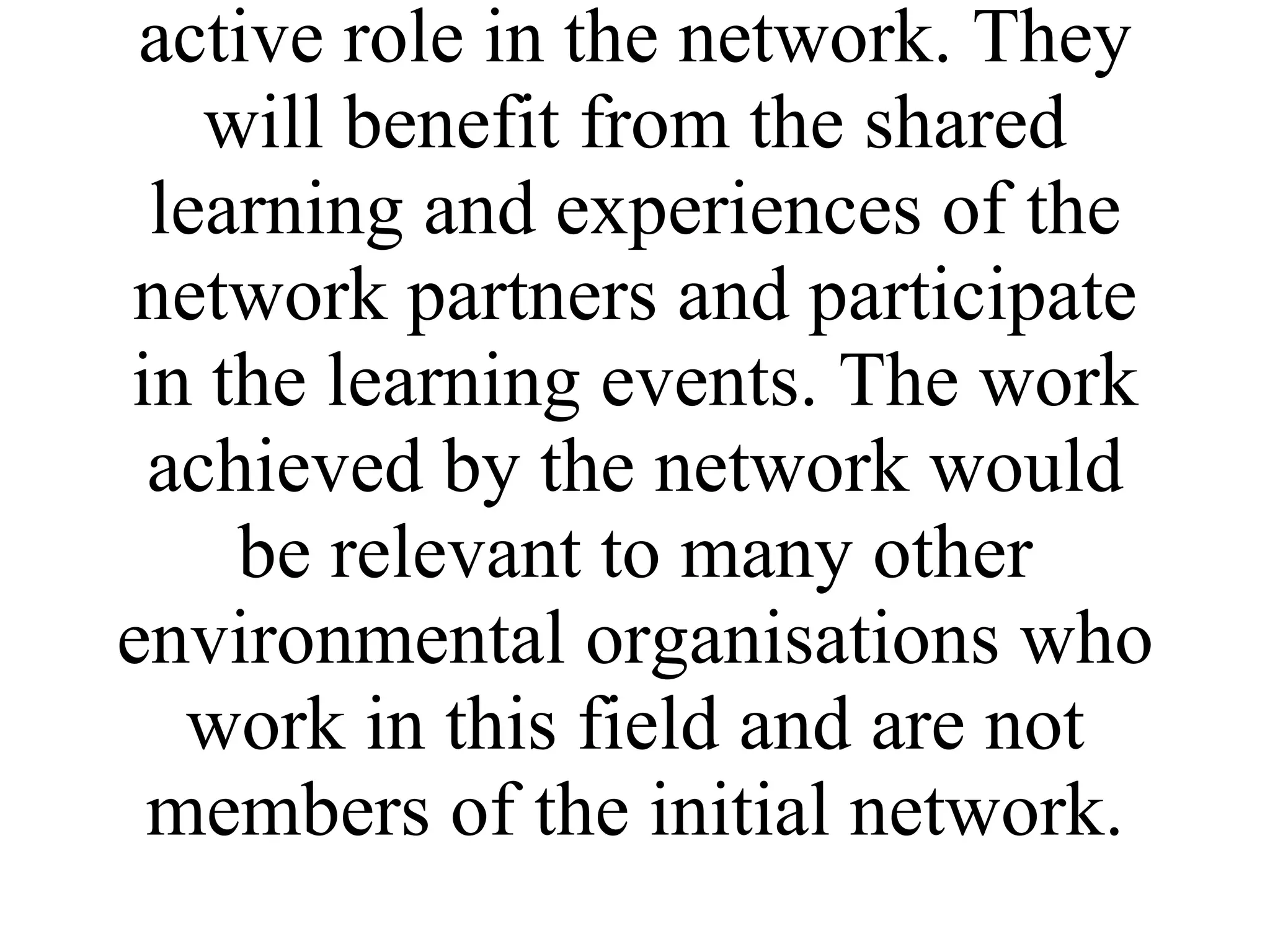 The direct target group will be the trainers, volunteer co-ordinators/project workers and community development workers from partner environmental organisations who will play an active role in the network. They will benefit from the shared learning and experiences of the network partners and participate in the learning events. The work achieved by the network would be relevant to many other environmental organisations who work in this field and are not members of the initial network. 