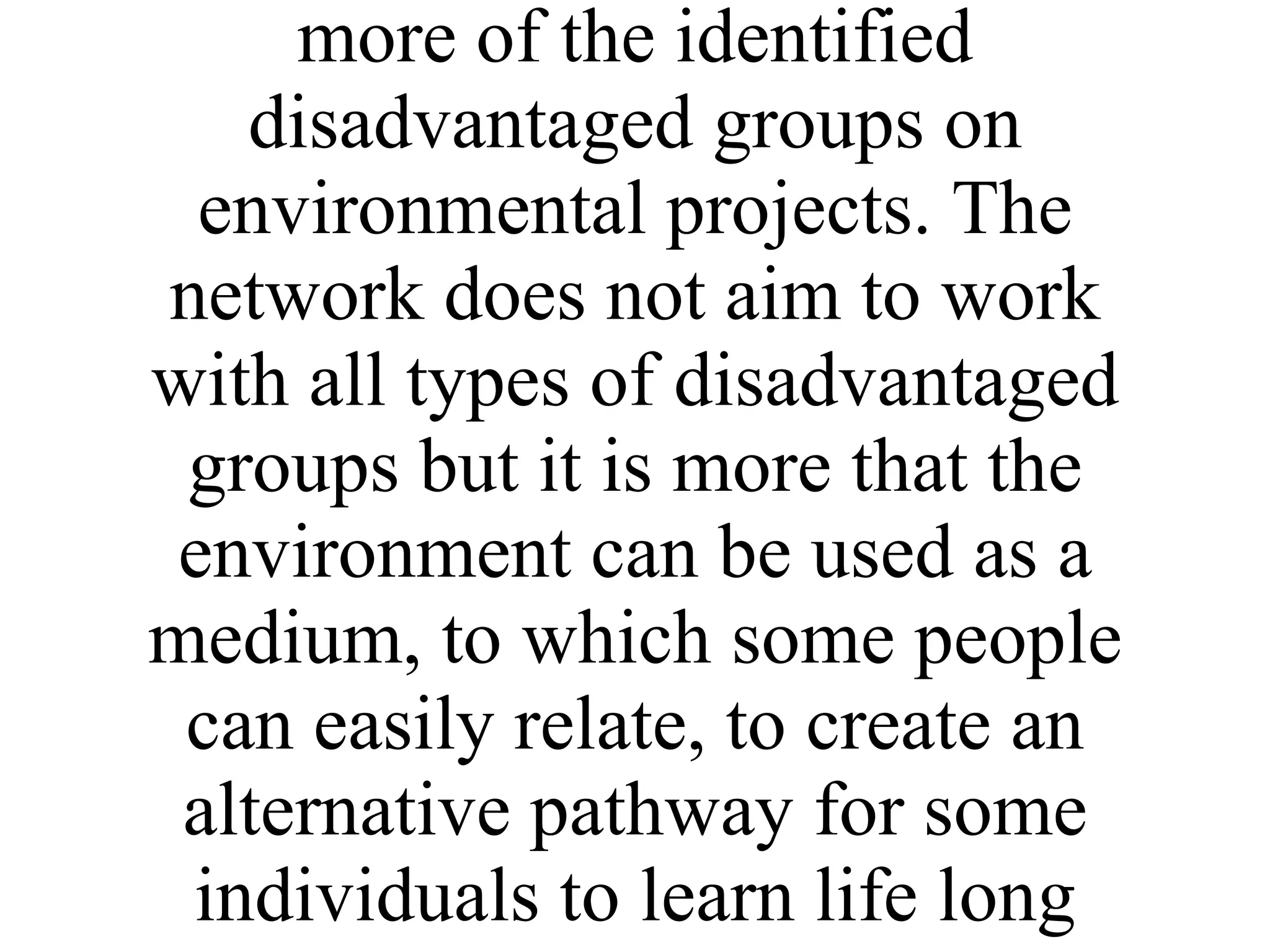 The indirect target groups are individual volunteers involved in environmental projects community groups seeking to achieve environmental improvements and a range of disadvantaged groups. Many of the partners work with one or more of the identified disadvantaged groups on environmental projects. The network does not aim to work with all types of disadvantaged groups but it is more that the environment can be used as a medium, to which some people can easily relate, to create an alternative pathway for some individuals to learn life long skills. 