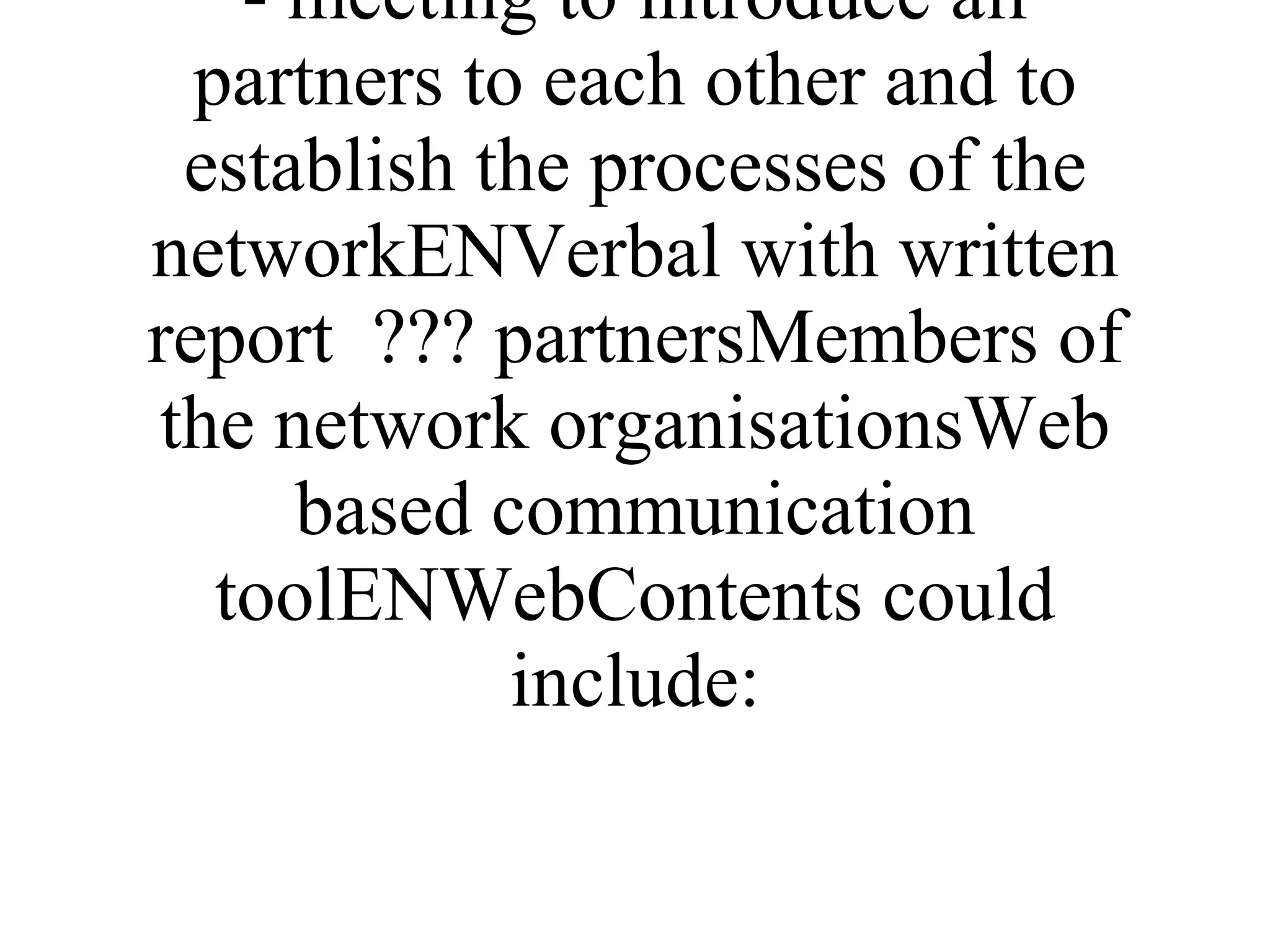 ProductLangMediumVolumeUsersEnd GroupImplementation/methodologyNetwork Establishment Event - meeting to introduce all partners to each other and to establish the processes of the networkENVerbal with written report  ??? partnersMembers of the network organisationsWeb based communication toolENWebContents could include: 