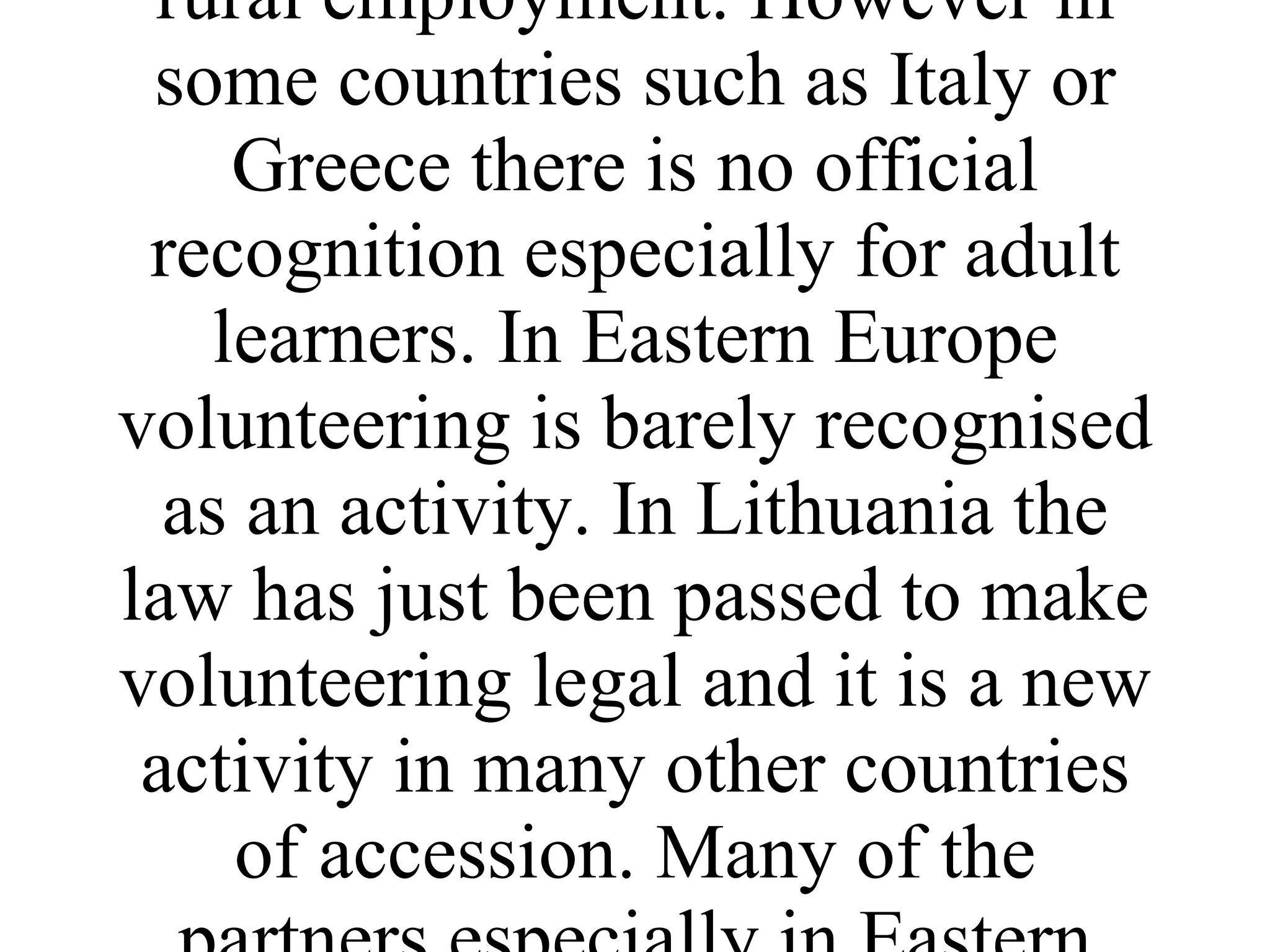 More recently in Western Europe environmental volunteering has been recognised as a means of gaining skills and qualifications. In the UK the environmental training body LANTRA recognises leadership of volunteers as a unit to gain an NVQ. In France working on environmental improvement schemes is a recognised route to rural employment. However in some countries such as Italy or Greece there is no official recognition especially for adult learners. In Eastern Europe volunteering is barely recognised as an activity. In Lithuania the law has just been passed to make volunteering legal and it is a new activity in many other countries of accession. Many of the partners especially in Eastern Europe are quite isolated in their country and need to look to other parts of Europe for a shared experience. 