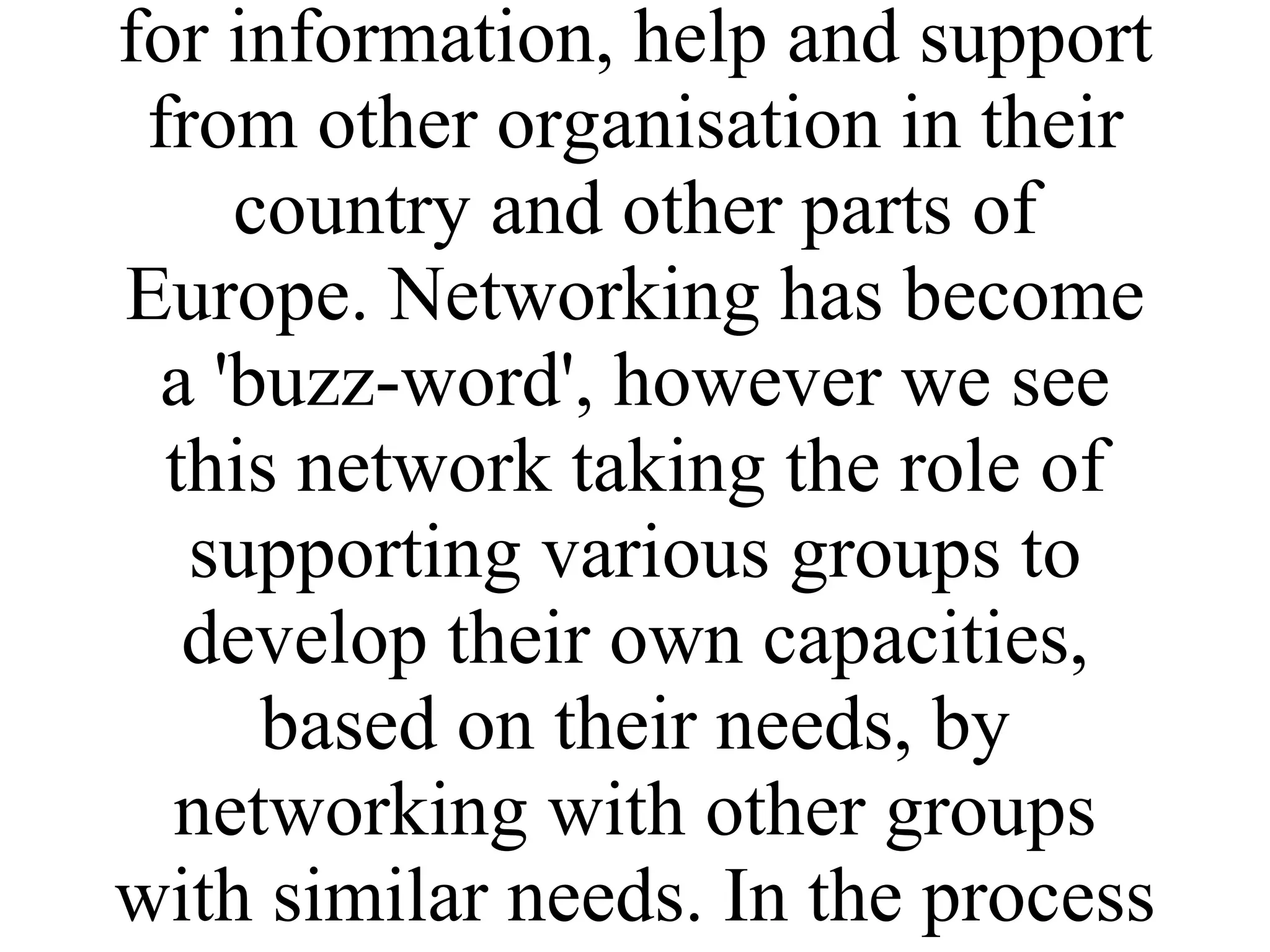BTCV has worked with the partners in the proposed network from between 2-10 years and the idea of a network has come about as a means of continuing what was an informal relationship and to strengthen the links between all the partners. BTCV and some of the partners have had requests for information, help and support from other organisation in their country and other parts of Europe. Networking has become a 'buzz-word', however we see this network taking the role of supporting various groups to develop their own capacities, based on their needs, by networking with other groups with similar needs. In the process BTCVs own capacity is also strengthened. 
