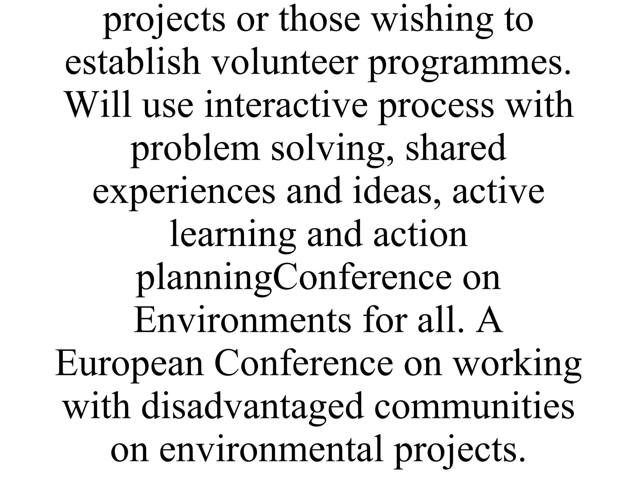 Trainers participants in networkVolunteers on Environmental projects Volunteers, citizens groups disadvantaged communitiesImplemented by partner's who run volunteer projects or those wishing to establish volunteer programmes. Will use interactive process with problem solving, shared experiences and ideas, active learning and action planningConference on Environments for all. A European Conference on working with disadvantaged communities on environmental projects. 