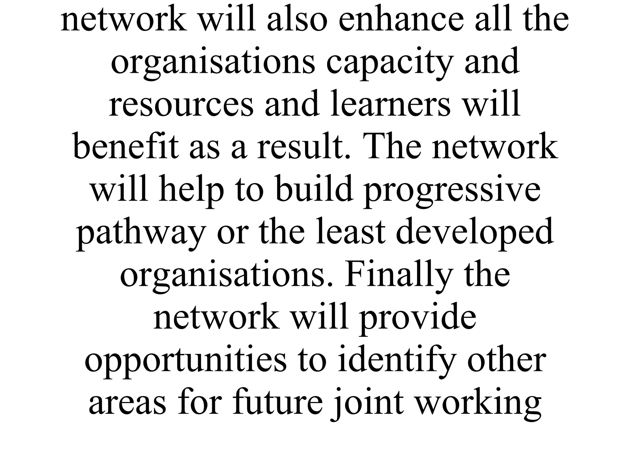 The network itself will provide peer support and successful modals as well as provision of a forum where common concerns can be explored in a safe environment. Participation in the network will also enhance all the organisations capacity and resources and learners will benefit as a result. The network will help to build progressive pathway or the least developed organisations. Finally the network will provide opportunities to identify other areas for future joint working 