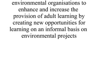 * To provide at least 6 learning events for co-ordinators in environmental organisations to enhance and increase the  provision of adult learning by creating new opportunities for learning on an informal basis on  environmental projects 
