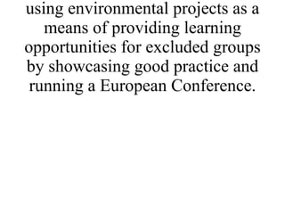 * Promote the techniques of using environmental projects as a means of providing learning opportunities for excluded groups by showcasing good practice and running a European Conference. 