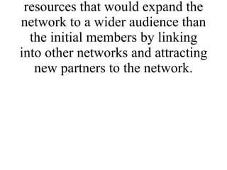 * Identify mechanisms and resources that would expand the network to a wider audience than the initial members by linking into other networks and attracting new partners to the network. 
