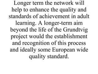 This network will help to share and promulgate the ideas and techniques needed to create these innovative techniques in helping individuals gain life skills. Longer term the network will help to enhance the quality and standards of achievement in adult learning. A longer-term aim beyond the life of the Grundtvig project would the establishment and recognition of this process and ideally some European wide quality standard. 