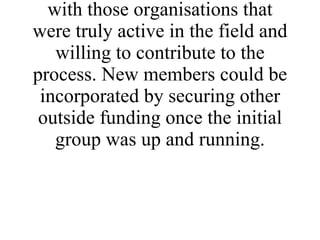 In establishing the network a decision was made to keep it quite small and to initially work with those organisations that were truly active in the field and willing to contribute to the process. New members could be incorporated by securing other outside funding once the initial group was up and running. 