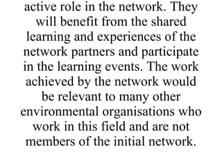 The direct target group will be the trainers, volunteer co-ordinators/project workers and community development workers from partner environmental organisations who will play an active role in the network. They will benefit from the shared learning and experiences of the network partners and participate in the learning events. The work achieved by the network would be relevant to many other environmental organisations who work in this field and are not members of the initial network. 