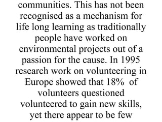Environmental NGOs and other environmental organisations across Europe (i.e. the third sector) have been involved in the provision of life long learning opportunities on an informal basis for many years through volunteering and by many people working within their communities. This has not been recognised as a mechanism for life long learning as traditionally people have worked on environmental projects out of a passion for the cause. In 1995 research work on volunteering in Europe showed that 18%  of volunteers questioned volunteered to gain new skills, yet there appear to be few systems to recognise the skills gained. 