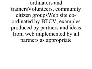 * Reports from learning eventsMembers of networks,  specifically, volunteer co-ordinators and trainersVolunteers, community citizen groupsWeb site co-ordinated by BTCV, examples produced by partners and ideas from web implemented by all partners as appropriate 