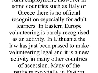 More recently in Western Europe environmental volunteering has been recognised as a means of gaining skills and qualifications. In the UK the environmental training body LANTRA recognises leadership of volunteers as a unit to gain an NVQ. In France working on environmental improvement schemes is a recognised route to rural employment. However in some countries such as Italy or Greece there is no official recognition especially for adult learners. In Eastern Europe volunteering is barely recognised as an activity. In Lithuania the law has just been passed to make volunteering legal and it is a new activity in many other countries of accession. Many of the partners especially in Eastern Europe are quite isolated in their country and need to look to other parts of Europe for a shared experience. 