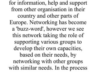 BTCV has worked with the partners in the proposed network from between 2-10 years and the idea of a network has come about as a means of continuing what was an informal relationship and to strengthen the links between all the partners. BTCV and some of the partners have had requests for information, help and support from other organisation in their country and other parts of Europe. Networking has become a 'buzz-word', however we see this network taking the role of supporting various groups to develop their own capacities, based on their needs, by networking with other groups with similar needs. In the process BTCVs own capacity is also strengthened. 