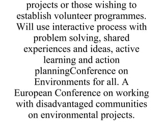 Trainers participants in networkVolunteers on Environmental projects Volunteers, citizens groups disadvantaged communitiesImplemented by partner's who run volunteer projects or those wishing to establish volunteer programmes. Will use interactive process with problem solving, shared experiences and ideas, active learning and action planningConference on Environments for all. A European Conference on working with disadvantaged communities on environmental projects. 