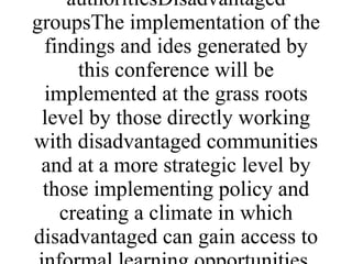 ENEvent and printed report.Large scale event with 100-200 people lasting 3 days. Will be run in the UKDirectors of NGO's and other organisations working with disadvantaged communities, governments, local authoritiesDisadvantaged groupsThe implementation of the findings and ides generated by this conference will be implemented at the grass roots level by those directly working with disadvantaged communities and at a more strategic level by those implementing policy and creating a climate in which disadvantaged can gain access to informal learning opportunities. 