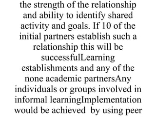 Methods used will be presentations, workshops, discussions and break out groups Local collaboration with learning establishments leading to joint projects and learning eventsENLinks and identification or areas of collaboration Will be variable in each country and the outputs will vary depending on the strength of the relationship and ability to identify shared activity and goals. If 10 of the initial partners establish such a relationship this will be successfulLearning establishments and any of the none academic partnersAny individuals or groups involved in informal learningImplementation would be achieved  by using peer support from the college in the partnership, presentations and facilitating meetings. 
