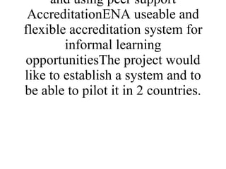 Methodology would be by sharing information and ideas and using peer support AccreditationENA useable and flexible accreditation system for informal learning opportunitiesThe project would like to establish a system and to be able to pilot it in 2 countries. 