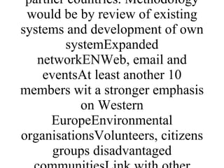 Environmental organisations and learning establishments.Individuals participating in informal learning activitiesImplementation would depend on the system however having piloted the process in 2 countries there would be a review and revision process followed by the need to implement in other partner countries. Methodology would be by review of existing systems and development of own systemExpanded networkENWeb, email and eventsAt least another 10 members wit a stronger emphasis on Western EuropeEnvironmental organisationsVolunteers, citizens groups disadvantaged communitiesLink with other networks approaching partners of the network not yet involved but who have shown an interest 