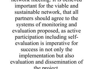 The outlined monitoring and evaluation mechanisms are proposals for ensuring timely progress and function of the project. However, changes may arise through discussion with network partners at the initial network meeting. It is believed important for the viable and sustainable network, that all partners should agree to the systems of monitoring and evaluation proposed, as active participation including self-evaluation is imperative for success in not only the implementation but also evaluation and dissemination of the project. 