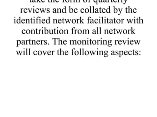 4.1 Monitoring of the project will take the form of quarterly reviews and be collated by the identified network facilitator with contribution from all network partners. The monitoring review will cover the following aspects: 