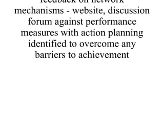 * quantitative and qualitative feedback on network mechanisms - website, discussion forum against performance measures with action planning identified to overcome any barriers to achievement 