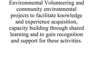 The aim of the project is the establishment of a network of organisations involved in Environmental Volunteering and community environmental projects to facilitate knowledge and experience acquisition, capacity building through shared learning and to gain recognition and support for these activities. 