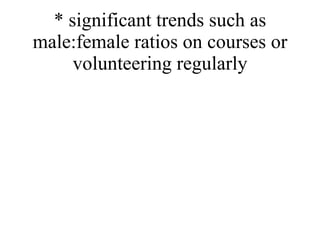 * significant trends such as male:female ratios on courses or volunteering regularly 