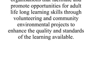 * Establish a network of European environmental organisations that facilitate and promote opportunities for adult life long learning skills through volunteering and community environmental projects to enhance the quality and standards of the learning available. 