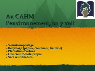 Au CAHM  l’environnement, on y voit - Vermicompostage - Recyclage (papier, contenant, batterie) - Plantation d’arbres - Une cour d’école propre. - Sacs réutilisables 