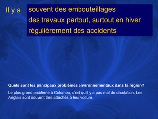 Il y a

souvent des embouteillages
des travaux partout, surtout en hiver
régulièrement des accidents

Quels sont les principaux problèmes environnementaux dans ta région?
Le plus grand problème à Colombo, c’est qu’il y a pas mal de circulation. Les
Anglais sont souvent très attachés à leur voiture.

 