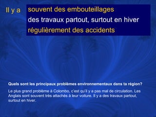 Il y a

souvent des embouteillages
des travaux partout, surtout en hiver
régulièrement des accidents

Quels sont les principaux problèmes environnementaux dans ta région?
Le plus grand problème à Colombo, c’est qu’il y a pas mal de circulation. Les
Anglais sont souvent très attachés à leur voiture. Il y a des travaux partout,
surtout en hiver.

 