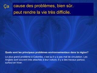 Ça

cause des problèmes, bien sûr.
peut rendre la vie très difficile.

Quels sont les principaux problèmes environnementaux dans ta région?
Le plus grand problème à Colombo, c’est qu’il y a pas mal de circulation. Les
Anglais sont souvent très attachés à leur voiture. Il y a des travaux partout,
surtout en hiver.

 