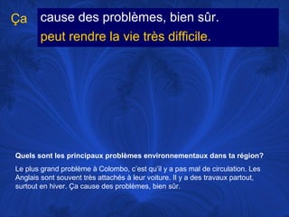 Ça

cause des problèmes, bien sûr.
peut rendre la vie très difficile.

Quels sont les principaux problèmes environnementaux dans ta région?
Le plus grand problème à Colombo, c’est qu’il y a pas mal de circulation. Les
Anglais sont souvent très attachés à leur voiture. Il y a des travaux partout,
surtout en hiver. Ça cause des problèmes, bien sûr.

 