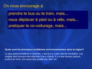 On nous encourage à
prendre le bus ou le train, mais...
nous déplacer à pied ou à vélo, mais...
pratiquer le co-voiturage, mais...

Quels sont les principaux problèmes environnementaux dans ta région?
Le plus grand problème à Colombo, c’est qu’il y a pas mal de circulation. Les
Anglais sont souvent très attachés à leur voiture. Il y a des travaux partout,
surtout en hiver. Ça cause des problèmes, bien sûr.

 