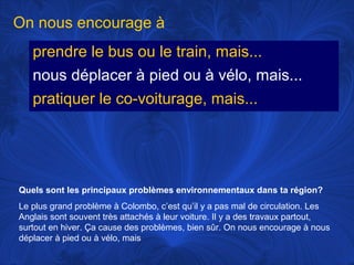 On nous encourage à
prendre le bus ou le train, mais...
nous déplacer à pied ou à vélo, mais...
pratiquer le co-voiturage, mais...

Quels sont les principaux problèmes environnementaux dans ta région?
Le plus grand problème à Colombo, c’est qu’il y a pas mal de circulation. Les
Anglais sont souvent très attachés à leur voiture. Il y a des travaux partout,
surtout en hiver. Ça cause des problèmes, bien sûr. On nous encourage à nous
déplacer à pied ou à vélo, mais

 