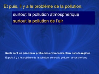 Et puis, il y a le problème de la pollution,
surtout la pollution atmosphérique
surtout la pollution de l’air

Quels sont les principaux problèmes environnementaux dans ta région?
Et puis, il y a le problème de la pollution, surtout la pollution atmosphérique

 