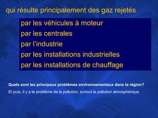 qui résulte principalement des gaz rejetés
par les véhicules à moteur
par les centrales
par l’industrie
par les installations industrielles
par les installations de chauffage
Quels sont les principaux problèmes environnementaux dans ta région?
Et puis, il y a le problème de la pollution, surtout la pollution atmosphérique

 